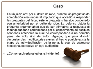 • En un juicio oral por el delito de robo, durante las preguntas de
acreditación efectuadas al imputado que accedió a responder
las preguntas del fiscal, éste le pregunta si ha sido condenado
con anterioridad por el delito de robo. La defensa objeta la
pregunta argumentando que de ser afirmativa la respuesta el
tribunal quedaría contaminado por el conocimiento de posibles
condenas anteriores lo cual no correspondería a un derecho
penal de acto sino de autor. Agrega, que para discutir
circunstancias modificatorias ajenas al hecho punible existe la
etapa de individualización de la pena, la cual de estimarse
necesaria, se realiza en otra audiencia;
• ¿Cómo resolvería usted este incidente?
Caso
 