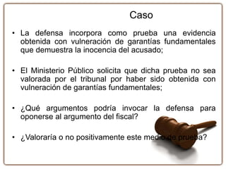 • La defensa incorpora como prueba una evidencia
obtenida con vulneración de garantías fundamentales
que demuestra la inocencia del acusado;
• El Ministerio Público solicita que dicha prueba no sea
valorada por el tribunal por haber sido obtenida con
vulneración de garantías fundamentales;
• ¿Qué argumentos podría invocar la defensa para
oponerse al argumento del fiscal?
• ¿Valoraría o no positivamente este medio de prueba?
Caso
 