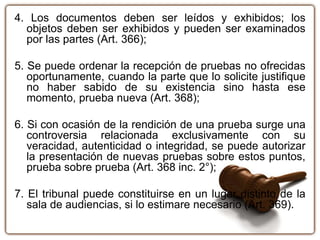 4. Los documentos deben ser leídos y exhibidos; los
objetos deben ser exhibidos y pueden ser examinados
por las partes (Art. 366);
5. Se puede ordenar la recepción de pruebas no ofrecidas
oportunamente, cuando la parte que lo solicite justifique
no haber sabido de su existencia sino hasta ese
momento, prueba nueva (Art. 368);
6. Si con ocasión de la rendición de una prueba surge una
controversia relacionada exclusivamente con su
veracidad, autenticidad o integridad, se puede autorizar
la presentación de nuevas pruebas sobre estos puntos,
prueba sobre prueba (Art. 368 inc. 2°);
7. El tribunal puede constituirse en un lugar distinto de la
sala de audiencias, si lo estimare necesario (Art. 369).
 