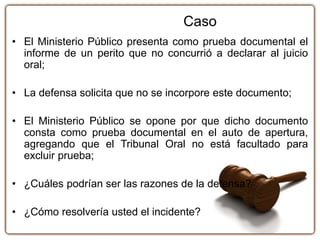 • El Ministerio Público presenta como prueba documental el
informe de un perito que no concurrió a declarar al juicio
oral;
• La defensa solicita que no se incorpore este documento;
• El Ministerio Público se opone por que dicho documento
consta como prueba documental en el auto de apertura,
agregando que el Tribunal Oral no está facultado para
excluir prueba;
• ¿Cuáles podrían ser las razones de la defensa?
• ¿Cómo resolvería usted el incidente?
Caso
 