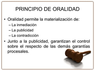 PRINCIPIO DE ORALIDAD
• Oralidad permite la materialización de:
– La inmediación
– La publicidad
– La contradicción
• Junto a la publicidad, garantizan el control
sobre el respecto de las demás garantías
procesales.
 