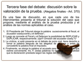 Tercera fase del debate: discusión sobre la
valoración de la prueba. (Alegatos finales - Art. 370)
Es una fase de discusión, en que cada uno de los
intervinientes presenta al tribunal la solución del caso que
propone, mediante el análisis de la prueba producida y el
análisis de las normas aplicables al caso.
1. El Presidente del Tribunal otorga la palabra sucesivamente al fiscal, el
acusador coadyuvante y el defensor ;
2. Luego se concede al Fiscal y al Defensor la posibilidad de REPLICAR y
DUPLICAR, respectivamente. (ojo!!! Omisión del acusador coady.?)*
3. La víctima, si está presente en el debate de juicio oral, tiene derecho a
tomar la palabra después de los alegatos de clausura y antes de
concederle la palabra final al imputado;
4. Finalmente, se otorga la palabra al acusado para que manifieste lo que
estime conveniente. Inc. F. (estas palabras no tienen la misma calidad
que la declaración prestada según las reglas del Art. 359).
 