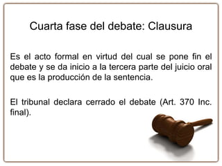 Cuarta fase del debate: Clausura
Es el acto formal en virtud del cual se pone fin el
debate y se da inicio a la tercera parte del juicio oral
que es la producción de la sentencia.
El tribunal declara cerrado el debate (Art. 370 Inc.
final).
 