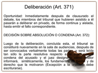 Deliberación (Art. 371)
Oportunidad: Inmediatamente después de clausurado el
debate, los miembros del tribunal que hubieren asistido a él
pasarán a deliberar en privado, de forma continua y aislada,
hasta emitir el fallo correspondiente.
DECISIÓN SOBRE ABSOLUCIÓN O CONDENA (Art. 372):
Luego de la deliberación, concluida esta, el tribunal se
constituirá nuevamente en la sala de audiencias, después de
ser convocados verbalmente todas las partes, y será leída
tan sólo la parte resolutiva respecto a la absolución o
condena del acusado y el juez designado como relator
informará, sintéticamente, los fundamentos de hecho y de
derecho que la motivaron (Excepción a la oralidad, debe
escriturarse).
 