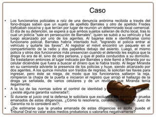 • Los funcionarios policiales a raíz de una denuncia anónima recibida a través del
fono-drogas saben que un sujeto de apellido Barrales y otro de apellido Fredes
traficaban cocaína y que tenían por lugar de reunión un determinado local comercial.
El día de su detención, se espera a que ambos sujetos salieran de dicho local, tras lo
cual un policía "sale en persecución de Barrales", quien se subió a su vehículo y fue
luego alcanzado por uno de los agentes. Al bajarse éste e identificarse como
funcionario policial, Barrales habría intentado huir, "logrando el policía entrar al
vehículo y quitarle las llaves". Al registrar el móvil encontró un paquete en el
compartimiento de la radio y dos papelillos debajo del asiento. Luego, el mismo
policía y otros dos funcionarios más presencian cuando el detenido les explica que la
droga no era de él, sino de otra persona, y que él podía conducidos a su domicilio.
Se trasladaron entonces al lugar indicado por Barrales y éste llamó a Miranda por su
celular diciéndole que fuera a buscar el dinero que le había traído. Al llegar Miranda
en su camioneta advierte la presencia de los policías y huye, siendo alcanzado por
dos agentes. A los quince minutos son traídos de regreso, le solicitan las llaves para
ingresar, pero éste se niega, de modo que los funcionarios saltaron la reja,
rompieron la chapa de la puerta e iniciaron el registro que arrojó el hallazgo de la
droga ya señalada, de varios celulares y de un revólver que Miranda tenía
ilegalmente;
• A la luz de las normas sobre el control de identidad y detención por flagrancia,
¿existe alguna garantía vulnerada?;
• Si durante el juicio oral la defensa le solicitara que excluyera los medios de prueba
emanados de estas diligencias, ¿Cómo lo resolvería, considerando que el Juez de
Garantía no lo consideró así?;
• ¿De estimarse que la prueba emanada de estas diligencias es ilícita, puede el
Tribunal Oral no valar estos medios probatorios o valorarlos negativamente?
Caso
 