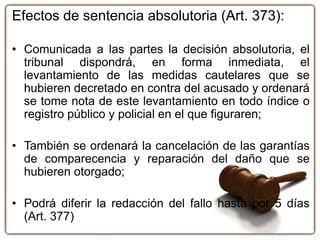 Efectos de sentencia absolutoria (Art. 373):
• Comunicada a las partes la decisión absolutoria, el
tribunal dispondrá, en forma inmediata, el
levantamiento de las medidas cautelares que se
hubieren decretado en contra del acusado y ordenará
se tome nota de este levantamiento en todo índice o
registro público y policial en el que figuraren;
• También se ordenará la cancelación de las garantías
de comparecencia y reparación del daño que se
hubieren otorgado;
• Podrá diferir la redacción del fallo hasta por 5 días
(Art. 377)
 