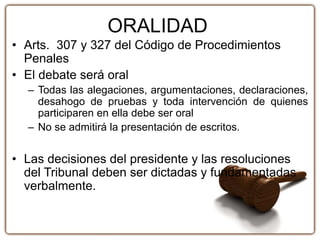 ORALIDAD
• Arts. 307 y 327 del Código de Procedimientos
Penales
• El debate será oral
– Todas las alegaciones, argumentaciones, declaraciones,
desahogo de pruebas y toda intervención de quienes
participaren en ella debe ser oral
– No se admitirá la presentación de escritos.
• Las decisiones del presidente y las resoluciones
del Tribunal deben ser dictadas y fundamentadas
verbalmente.
 