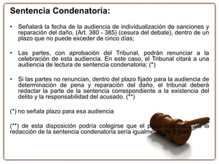 Sentencia Condenatoria:
• Señalará la fecha de la audiencia de individualización de sanciones y
reparación del daño, (Art. 380 - 385) (cesura del debate), dentro de un
plazo que no puede exceder de cinco días;
• Las partes, con aprobación del Tribunal, podrán renunciar a la
celebración de esta audiencia. En este caso, el Tribunal citará a una
audiencia de lectura de sentencia condenatoria; (*)
• Si las partes no renuncian, dentro del plazo fijado para la audiencia de
determinación de pena y reparación del daño, el tribunal deberá
redactar la parte de la sentencia correspondiente a la existencia del
delito y la responsabilidad del acusado. (**)
(*) no señala plazo para esa audiencia
(**) de esta disposición podría colegirse que el plazo máximo para la
redacción de la sentencia condenatoria sería igualmente de 5 días.
 
