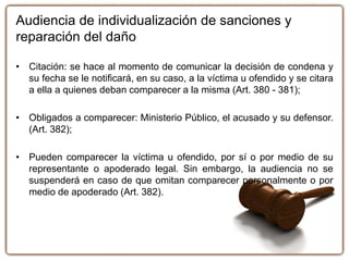 Audiencia de individualización de sanciones y
reparación del daño
• Citación: se hace al momento de comunicar la decisión de condena y
su fecha se le notificará, en su caso, a la víctima u ofendido y se citara
a ella a quienes deban comparecer a la misma (Art. 380 - 381);
• Obligados a comparecer: Ministerio Público, el acusado y su defensor.
(Art. 382);
• Pueden comparecer la víctima u ofendido, por sí o por medio de su
representante o apoderado legal. Sin embargo, la audiencia no se
suspenderá en caso de que omitan comparecer personalmente o por
medio de apoderado (Art. 382).
 