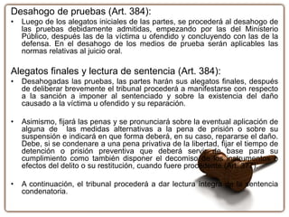 Desahogo de pruebas (Art. 384):
• Luego de los alegatos iniciales de las partes, se procederá al desahogo de
las pruebas debidamente admitidas, empezando por las del Ministerio
Público, después las de la víctima u ofendido y concluyendo con las de la
defensa. En el desahogo de los medios de prueba serán aplicables las
normas relativas al juicio oral.
Alegatos finales y lectura de sentencia (Art. 384):
• Desahogadas las pruebas, las partes harán sus alegatos finales, después
de deliberar brevemente el tribunal procederá a manifestarse con respecto
a la sanción a imponer al sentenciado y sobre la existencia del daño
causado a la víctima u ofendido y su reparación.
• Asimismo, fijará las penas y se pronunciará sobre la eventual aplicación de
alguna de las medidas alternativas a la pena de prisión o sobre su
suspensión e indicará en que forma deberá, en su caso, repararse el daño.
Debe, si se condenare a una pena privativa de la libertad, fijar el tiempo de
detención o prisión preventiva que deberá servir de base para su
cumplimiento como también disponer el decomiso de los instrumentos o
efectos del delito o su restitución, cuando fuere procedente (Art. 377).
• A continuación, el tribunal procederá a dar lectura íntegra de la sentencia
condenatoria.
 