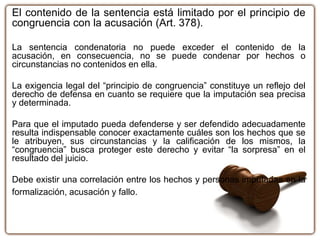 El contenido de la sentencia está limitado por el principio de
congruencia con la acusación (Art. 378).
La sentencia condenatoria no puede exceder el contenido de la
acusación, en consecuencia, no se puede condenar por hechos o
circunstancias no contenidos en ella.
La exigencia legal del “principio de congruencia” constituye un reflejo del
derecho de defensa en cuanto se requiere que la imputación sea precisa
y determinada.
Para que el imputado pueda defenderse y ser defendido adecuadamente
resulta indispensable conocer exactamente cuáles son los hechos que se
le atribuyen, sus circunstancias y la calificación de los mismos, la
“congruencia” busca proteger este derecho y evitar “la sorpresa” en el
resultado del juicio.
Debe existir una correlación entre los hechos y personas imputadas en la
formalización, acusación y fallo.
 
