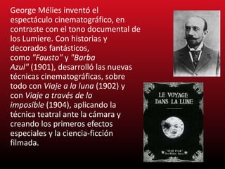 George Mélies inventó el
espectáculo cinematográfico, en
contraste con el tono documental de
los Lumiere. Con historias y
decorados fantásticos,
como "Fausto" y "Barba
Azul" (1901), desarrolló las nuevas
técnicas cinematográficas, sobre
todo con Viaje a la luna (1902) y
con Viaje a través de lo
imposible (1904), aplicando la
técnica teatral ante la cámara y
creando los primeros efectos
especiales y la ciencia-ficción
filmada.
 