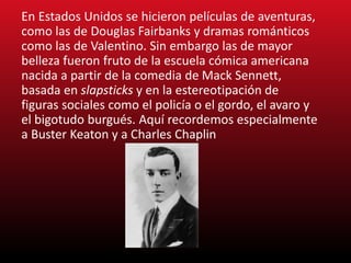 En Estados Unidos se hicieron películas de aventuras,
como las de Douglas Fairbanks y dramas románticos
como las de Valentino. Sin embargo las de mayor
belleza fueron fruto de la escuela cómica americana
nacida a partir de la comedia de Mack Sennett,
basada en slapsticks y en la estereotipación de
figuras sociales como el policía o el gordo, el avaro y
el bigotudo burgués. Aquí recordemos especialmente
a Buster Keaton y a Charles Chaplin
 