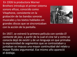 En 1927, se estrenó la primera película con sonido El
cantante de jazz, a partir de la cual el cine tal y como se
conocía dejó de existir y de un lenguaje en que primaba
la expresividad de segmentos que se contrastaban y
juntaban se impuso una mayor continuidad del relato y
mayor fluidez argumental. Ese mismo año apareció
el doblaje.
En 1926 la productora Warner
Brothers introdujo el primer sistema
sonoro eficaz, conocido como
Vitaphone, consistente en la
grabación de las bandas sonoras
musicales y los textos hablados en
grandes discos que se sincronizaban
con la acción de la pantalla.
 