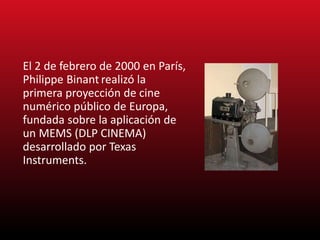 El 2 de febrero de 2000 en París,
Philippe Binant realizó la
primera proyección de cine
numérico público de Europa,
fundada sobre la aplicación de
un MEMS (DLP CINEMA)
desarrollado por Texas
Instruments.
 