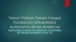 Yerson Fabian Toloza Vargas
Fundación Universitaria
Autónoma de las Américas
FUNCIONES ASESOR DE SERVICIO COMPAÑÍA
DE FINANCIAMIENTO TUYA S.A
 