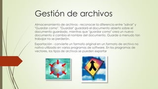 Gestión de archivos
Almacenamiento de archivos - reconocer la diferencia entre "salvar" y
"Guardar como". "Guardar" guardará el documento abierto sobre el
documento guardado, mientras que "guardar como" crea un nuevo
documento si cambia el nombre del documento. Guarde a menudo tan
trabajar no se perderán.
Exportación - convierte un formato original en un formato de archivo no
nativo utilizado en varios programas de software. En los programas de
vectores, los tipos de archivos se pueden exportar
 