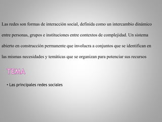 Las redes son formas de interacción social, definida como un intercambio dinámico
entre personas, grupos e instituciones entre contextos de complejidad. Un sistema
abierto en construcción permanente que involucra a conjuntos que se identifican en
las mismas necesidades y temáticas que se organizan para potenciar sus recursos
• Las principales redes sociales
 