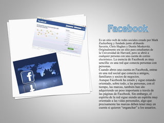 Es un sitio web de redes sociales creado por Mark
Zuckerberg y fundado junto aEduardo
Saverin, Chris Hughes y Dustin Moskovitz.
Originalmente era un sitio para estudiantes de
la Universidad de Harvard, pero se abrió a
cualquier persona con una cuenta de correo
electrónico. La esencia de Facebook es muy
sencilla: es una red que conecta personas con
personas.
Cuando abres una cuenta en Facebook, entras
en una red social que conecta a amigos,
familiares y socios de negocios.
Aunque Facebook ha estado y sigue estando
orientado, sobre todo, a las personas, con el
tiempo, las marcas, también han ido
adquiriendo un peso importante a través de
las páginas de Facebook. Sin embargo, el
espíritu de la red sigue siendo un espíritu muy
orientado a las vidas personales, algo que
precisamente las marcas deben tener muy en
cuenta si quieren “enganchar” a los usuarios.
 
