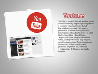 YouTube es una web dedicada a vídeos, donde
usuarios comunes y empresas pueden publicar
y compartir vídeos en formato digital.
Fue creada en febrero de 2005, por tres
pioneros de la famosa web de gestión de
transferencias online, PayPal. Ellos son Chad
Hurley, Steve Chen y Jawed Karim.
Se puede encontrar una gran variedad de
vídeos, desde producciones muy antiguas,
actuales, documentales, filmaciones caseras,
instrucciones de funcionamientos de
productos, programas, etc., videoclips
y cualquier tipo de filmación que puedas
imaginar.
 