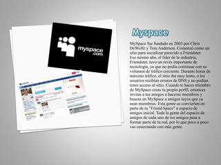 MySpace fue fundado en 2003 por Chris
DeWolfe y Tom Anderson. Comenzó como un
sitio para socializar parecido a Friendster.
Ese mismo año, el líder de la industria,
Friendster, tuvo un revés importante de
tecnología, ya que no podía continuar con su
volumen de tráfico creciente. Durante horas de
máximo tráfico, el sitio iba muy lento, o los
usuarios recibían errores de DNS y no podían
tener acceso al sitio. Cuando te haces miembro
de MySpace creas tu propio perfil, entonces
invitas a tus amigos a hacerse miembros y
buscas en MySpace a amigos tuyos que ya
sean miembros. Esta gente se convierten en
parte de tu "Friend Space" o espacio de
amigos inicial. Toda la gente del espacio de
amigos de cada uno de tus amigos pasa a
formar parte de tu red, por lo que poco a poco
vas conectando con más gente.
 