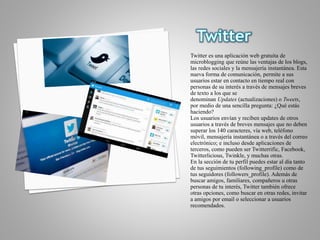 Twitter es una aplicación web gratuita de
microblogging que reúne las ventajas de los blogs,
las redes sociales y la mensajería instantánea. Esta
nueva forma de comunicación, permite a sus
usuarios estar en contacto en tiempo real con
personas de su interés a través de mensajes breves
de texto a los que se
denominan Updates (actualizaciones) o Tweets,
por medio de una sencilla pregunta: ¿Qué estás
haciendo?
Los usuarios envían y reciben updates de otros
usuarios a través de breves mensajes que no deben
superar los 140 caracteres, vía web, teléfono
móvil, mensajería instantánea o a través del correo
electrónico; e incluso desde aplicaciones de
terceros, como pueden ser Twitterrific, Facebook,
Twitterlicious, Twinkle, y muchas otras.
En la sección de tu perfil puedes estar al día tanto
de tus seguimientos (following_profile) como de
tus seguidores (followers_profile). Además de
buscar amigos, familiares, compañeros u otras
personas de tu interés, Twitter también ofrece
otras opciones, como buscar en otras redes, invitar
a amigos por email o seleccionar a usuarios
recomendados.
 