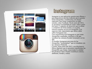 Instagram es una aplicación gratuita para iPhone o
para dispositivos móviles Android, que te permite
tomar fotografías y modificarlas con efectos
especiales, para luego compartirlas en redes
sociales, como Facebook. Desde junio del 2013,
se incorporó la posibilidad de tomar vídeos cortos
(de hasta 15 segundos de duración) que se editan
y comparten de forma similar a su ya para
entonces popular servicio de fotografías. Los
aspectos más importantes que debes saber
sobre Instagram son:
Una característica de Instagram es que toma
fotografías cuadradas, similares a las que
tomaban las cámaras Kodak Instamatic en los
60s.
El nombre Instagram proviene de las
fotografías "instantáneas" que se tomaban con
las cámaras Polaroid.
Cuenta, hasta junio del 2013, con diecinueve
filtros digitales que te permiten transformar las
fotografías que tomas, mejorando la calidad
del producto final. Puedes modificar colores,
ambiente, bordes y tonos.
 