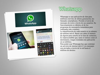 Whatsapp es una aplicación de chat para
teléfonos móviles de última generación, los
llamados smartphones. Permite el envío de
mensajes de texto a través de sus usuarios. Su
funcionamiento es idéntico al de los
programas de mensajería instantánea para
ordenador más comunes.
La identificación de cada usuario es su número
de teléfono móvil. Basta con saber el número
de alguien para tenerlo en la lista de contactos.
Es imprescindible que, tanto el emisor como el
destinatario, tengan instalada esta aplicación
en su teléfono.
Para poder usar Whatsapp hay que contratar
un servicio de internet móvil. Los mensajes
son enviados a través de la red hasta el
teléfono de destino.
 