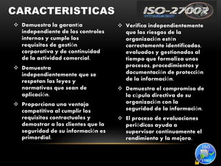  Demuestra la garantía
independiente de los controles
internos y cumple los
requisitos de gestión
corporativa y de continuidad
de la actividad comercial.
 Demuestra
independientemente que se
respetan las leyes y
normativas que sean de
aplicación.
 Proporciona una ventaja
competitiva al cumplir los
requisitos contractuales y
demostrar a los clientes que la
seguridad de su información es
primordial.
 Verifica independientemente
que los riesgos de la
organización estén
correctamente identificados,
evaluados y gestionados al
tiempo que formaliza unos
procesos, procedimientos y
documentación de protección
de la información.
 Demuestra el compromiso de
la cúpula directiva de su
organización con la
seguridad de la información.
 El proceso de evaluaciones
periódicas ayuda a
supervisar continuamente el
rendimiento y la mejora.
CARACTERISTICAS
 