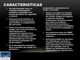  Ha sido diseñado como un
estándar habitualmente
aceptado y ajustable a las
buenas prácticas de seguridad
y control.
 Suministra herramientas al
responsable de los procesos
que facilitan el cumplimiento
de esta tarea.
 Tiene una premisa práctica y
simple: con el fin de facilitar la
información que la
organización requiere para
alcanzar sus objetivos, señala
que los recursos deben ser
administrados por un conjunto
de procesos agrupados en
forma natural.
 Es la herramienta innovadora
para el manejo, que ayuda a la
gerencia a
comprender y administrar los
riesgos asociados
 Ayuda a proteger las brechas
existentes entre necesidades
de control, riesgos de negocio
y aspectos técnicos.
Proporciona “prácticas sanas”
por medio de un Marco
Referencial de dominios y
procesos; presenta actividades
en una estructura manejable y
lógica.
 Las prácticas sanas de COBIT
representan el consenso de los
expertos.
 Está desarrollado no solo para
ser utilizado por usuarios y
auditores, sino que en forma
más importante, esta diseñado
para ser utilizado como un
Check List detallado para los
responsables de cada proceso.
CARACTERISTICAS
 