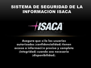 Asegura que sólo los usuarios
autorizados (confidencialidad) tienen
acceso a información precisa y completa
(integridad) cuando sea necesario
(disponibilidad).
SISTEMA DE SEGURIDAD DE LA
INFORMACION ISACA
 