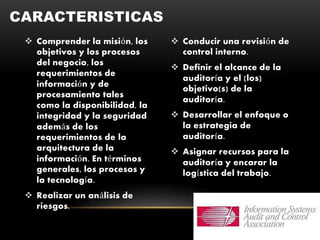  Comprender la misión, los
objetivos y los procesos
del negocio, los
requerimientos de
información y de
procesamiento tales
como la disponibilidad, la
integridad y la seguridad
además de los
requerimientos de la
arquitectura de la
información. En términos
generales, los procesos y
la tecnología.
 Realizar un análisis de
riesgos.
 Conducir una revisión de
control interno.
 Definir el alcance de la
auditoría y el (los)
objetivo(s) de la
auditoría.
 Desarrollar el enfoque o
la estrategia de
auditoría.
 Asignar recursos para la
auditoría y encarar la
logística del trabajo.
CARACTERISTICAS
 
