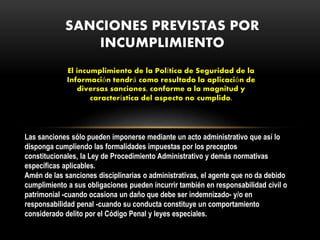 El incumplimiento de la Política de Seguridad de la
Información tendrá como resultado la aplicación de
diversas sanciones, conforme a la magnitud y
característica del aspecto no cumplido.
SANCIONES PREVISTAS POR
INCUMPLIMIENTO
Las sanciones sólo pueden imponerse mediante un acto administrativo que así lo
disponga cumpliendo las formalidades impuestas por los preceptos
constitucionales, la Ley de Procedimiento Administrativo y demás normativas
específicas aplicables.
Amén de las sanciones disciplinarias o administrativas, el agente que no da debido
cumplimiento a sus obligaciones pueden incurrir también en responsabilidad civil o
patrimonial -cuando ocasiona un daño que debe ser indemnizado- y/o en
responsabilidad penal -cuando su conducta constituye un comportamiento
considerado delito por el Código Penal y leyes especiales.
 
