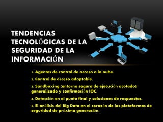 1. Agentes de control de acceso a la nube.
2. Control de acceso adaptable.
3. Sandboxing (entorno seguro de ejecución acotado)
generalizado y confirmación IOC.
4. Detección en el punto final y soluciones de respuestas.
5. El análisis del Big Data en el corazón de las plataformas de
seguridad de próxima generación.
TENDENCIAS
TECNOLÓGICAS DE LA
SEGURIDAD DE LA
INFORMACIÓN
 