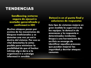 Sandboxing (entorno
seguro de ejecución
acotado) generalizado y
confirmación IOC
Muchos ataques pasan por
encima de los mecanismos de
bloqueo tradicionales y se
detectan una vez ya están
dentro del sistema. Por eso es
vital detectarlos lo antes
posible para minimizar la
posibilidad de que el hacker
infrinja algún daño a la
organización o extraiga
información sensible
Detección en el punto final y
soluciones de respuestas
Este tipo de sistemas mejora en
gran medida la supervisión de
los equipos, la detección de
amenazas y la respuesta a
determinados incidentes.
Después una herramienta de
análisis se encarga de
identificar aquellos procesos
que puedan mejorar las
seguridad y desviar ataques
comunes.
TENDENCIAS
 