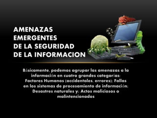 Básicamente, podemos agrupar las amenazas a la
información en cuatro grandes categorías:
Factores Humanos (accidentales, errores); Fallas
en los sistemas de procesamiento de información;
Desastres naturales y; Actos maliciosos o
malintencionados
AMENAZAS
EMERGENTES
DE LA SEGURIDAD
DE LA INFORMACION
 