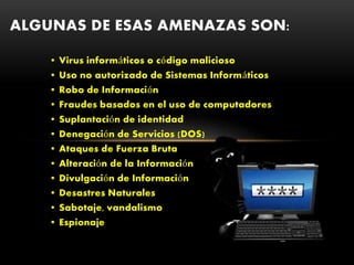 • Virus informáticos o código malicioso
• Uso no autorizado de Sistemas Informáticos
• Robo de Información
• Fraudes basados en el uso de computadores
• Suplantación de identidad
• Denegación de Servicios (DOS)
• Ataques de Fuerza Bruta
• Alteración de la Información
• Divulgación de Información
• Desastres Naturales
• Sabotaje, vandalismo
• Espionaje
ALGUNAS DE ESAS AMENAZAS SON:
 