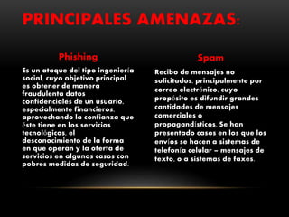 Phishing
Es un ataque del tipo ingeniería
social, cuyo objetivo principal
es obtener de manera
fraudulenta datos
confidenciales de un usuario,
especialmente financieros,
aprovechando la confianza que
éste tiene en los servicios
tecnológicos, el
desconocimiento de la forma
en que operan y la oferta de
servicios en algunos casos con
pobres medidas de seguridad.
Spam
Recibo de mensajes no
solicitados, principalmente por
correo electrónico, cuyo
propósito es difundir grandes
cantidades de mensajes
comerciales o
propagandísticos. Se han
presentado casos en los que los
envíos se hacen a sistemas de
telefonía celular – mensajes de
texto, o a sistemas de faxes.
PRINCIPALES AMENAZAS:
 