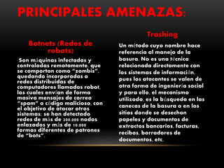 Botnets (Redes de
robots)
Son máquinas infectadas y
controladas remotamente, que
se comportan como “zombis”,
quedando incorporadas a
redes distribuidas de
computadores llamados robot,
los cuales envían de forma
masiva mensajes de correo
“spam” o código malicioso, con
el objetivo de atacar otros
sistemas; se han detectado
redes de más de 200.000 nodos
enlazados y más de 10.000
formas diferentes de patrones
de “bots”.
Trashing
Un método cuyo nombre hace
referencia al manejo de la
basura. No es una técnica
relacionada directamente con
los sistemas de información,
pues los atacantes se valen de
otra forma de ingeniería social
y para ello, el mecanismo
utilizado, es la búsqueda en las
canecas de la basura o en los
sitios donde se desechan
papeles y documentos de
extractos bancarios, facturas,
recibos, borradores de
documentos, etc.
PRINCIPALES AMENAZAS:
 