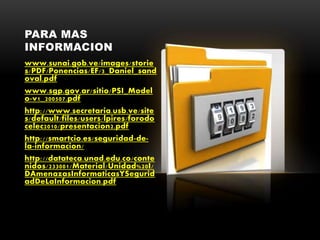 PARA MAS
INFORMACION
www.sunai.gob.ve/images/storie
s/PDF/Ponencias/EF/3_Daniel_sand
oval.pdf
www.sgp.gov.ar/sitio/PSI_Model
o-v1_200507.pdf
http://www.secretaria.usb.ve/site
s/default/files/users/lpires/forodo
celec2010/presentacion2.pdf
http://smartcio.es/seguridad-de-
la-informacion/
http://datateca.unad.edu.co/conte
nidos/233001/Material/Unidad%20I/
DAmenazasInformaticasYSegurid
adDeLaInformacion.pdf
 