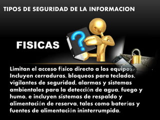Limitan el acceso físico directo a los equipos.
Incluyen cerraduras, bloqueos para teclados,
vigilantes de seguridad, alarmas y sistemas
ambientales para la detección de agua, fuego y
humo, e incluyen sistemas de respaldo y
alimentación de reserva, tales como baterías y
fuentes de alimentación ininterrumpida.
TIPOS DE SEGURIDAD DE LA INFORMACION
.
FISICAS
 