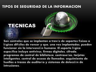 Son controles que se implantan a través de soportes físicos o
lógicos difíciles de vencer y que, una vez implantados, pueden
funcionar sin la intervención humana. El soporte lógico
específico incluye antivirus, firmas digitales, cifrado,
programas de control de biblioteca, contraseñas, tarjetas
inteligentes, control de acceso de llamadas, seguimiento de
huellas o trazas de auditoría y sistemas de detección de
intrusiones.
TIPOS DE SEGURIDAD DE LA INFORMACION
TECNICAS
 