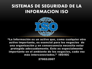 “La Información es un activo que, como cualquier otro
activo importante, es esencial para los negocios de
una organización y en consecuencia necesita estar
protegida adecuadamente. Esto es especialmente
importante en el ambiente de los negocios, cada vez
más interconectados.” ISO/IEC
27002:2007
SISTEMAS DE SEGURIDAD DE LA
INFORMACION ISO
 