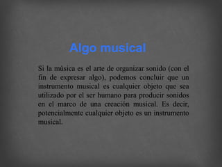 Si la música es el arte de organizar sonido (con el
fin de expresar algo), podemos concluir que un
instrumento musical es cualquier objeto que sea
utilizado por el ser humano para producir sonidos
en el marco de una creación musical. Es decir,
potencialmente cualquier objeto es un instrumento
musical.