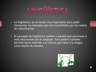 • La lingüística, es un medio muy importante para poder
interpretar los mensajes que son transmitidos por los medios
de comunicación
• El concepto de lingüística nombra a aquello que pertenece o
está relacionado con el lenguaje. Esta palabra también
permite hacer mención a la ciencia que tiene a la lengua
como objeto de estudio.
 