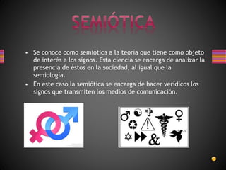 • Se conoce como semiótica a la teoría que tiene como objeto
de interés a los signos. Esta ciencia se encarga de analizar la
presencia de éstos en la sociedad, al igual que la
semiología.
• En este caso la semiótica se encarga de hacer verídicos los
signos que transmiten los medios de comunicación.
 