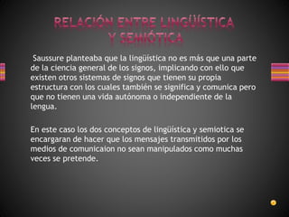 Saussure planteaba que la lingüística no es más que una parte
de la ciencia general de los signos, implicando con ello que
existen otros sistemas de signos que tienen su propia
estructura con los cuales también se significa y comunica pero
que no tienen una vida autónoma o independiente de la
lengua.
En este caso los dos conceptos de lingüística y semiotica se
encargaran de hacer que los mensajes transmitidos por los
medios de comunicaion no sean manipulados como muchas
veces se pretende.
 