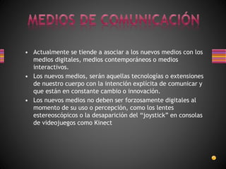 • Actualmente se tiende a asociar a los nuevos medios con los
medios digitales, medios contemporáneos o medios
interactivos.
• Los nuevos medios, serán aquellas tecnologías o extensiones
de nuestro cuerpo con la intención explícita de comunicar y
que están en constante cambio o innovación.
• Los nuevos medios no deben ser forzosamente digitales al
momento de su uso o percepción, como los lentes
estereoscópicos o la desaparición del “joystick” en consolas
de videojuegos como Kinect
 