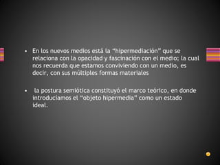 • En los nuevos medios está la “hipermediación” que se
relaciona con la opacidad y fascinación con el medio; la cual
nos recuerda que estamos conviviendo con un medio, es
decir, con sus múltiples formas materiales
• la postura semiótica constituyó el marco teórico, en donde
introducíamos el “objeto hipermedia” como un estado
ideal.
 