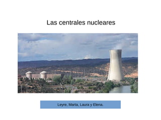 Las centrales nucleares
Leyre, Marta, Laura y Elena.
 